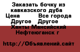 Заказать бочку из кавказского дуба › Цена ­ 100 - Все города Другое » Другое   . Ханты-Мансийский,Нефтеюганск г.